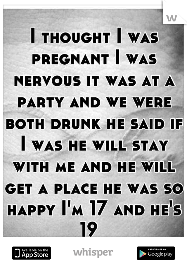 I thought I was pregnant I was nervous it was at a party and we were both drunk he said if I was he will stay with me and he will get a place he was so happy I'm 17 and he's 19  