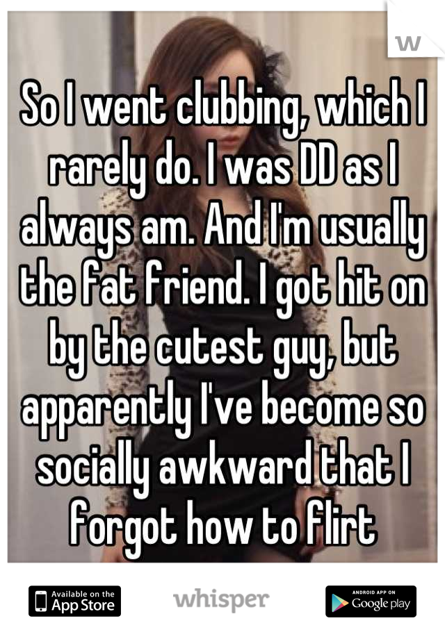 So I went clubbing, which I rarely do. I was DD as I always am. And I'm usually the fat friend. I got hit on by the cutest guy, but apparently I've become so socially awkward that I forgot how to flirt