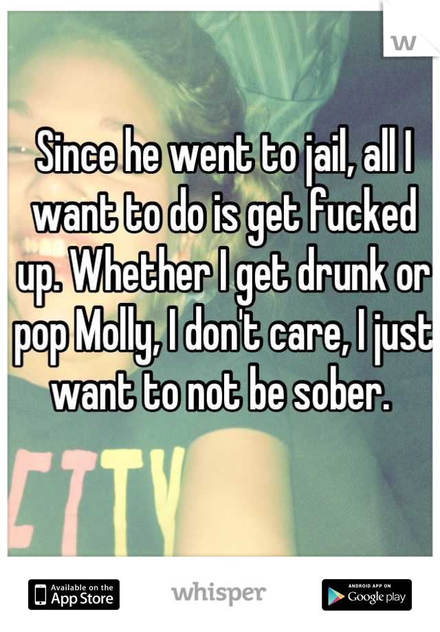 Since he went to jail, all I want to do is get fucked up. Whether I get drunk or pop Molly, I don't care, I just want to not be sober. 