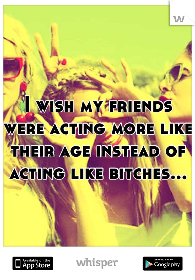 I wish my friends were acting more like their age instead of acting like bitches...