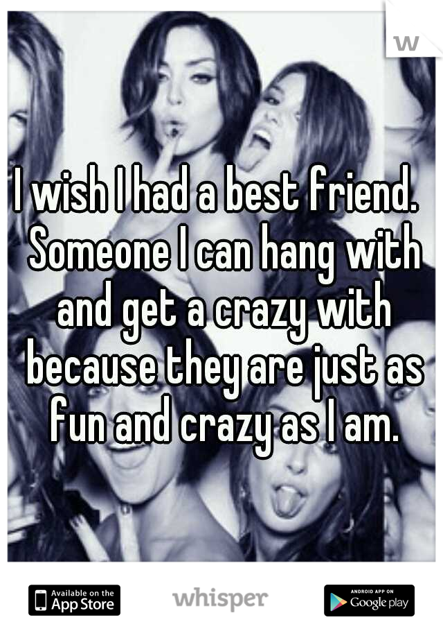 I wish I had a best friend.  Someone I can hang with and get a crazy with because they are just as fun and crazy as I am.