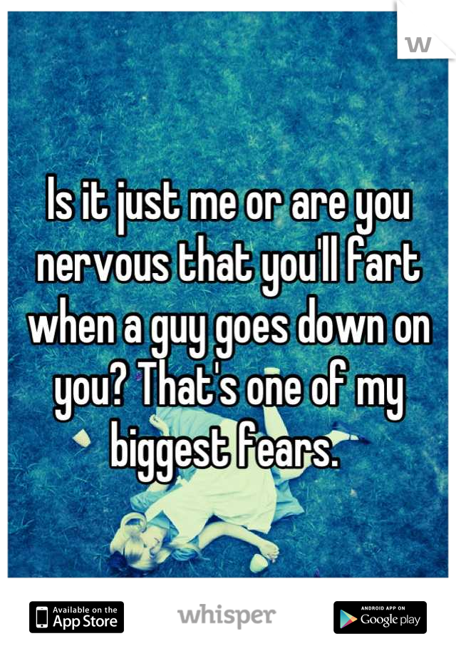 Is it just me or are you nervous that you'll fart when a guy goes down on you? That's one of my biggest fears. 