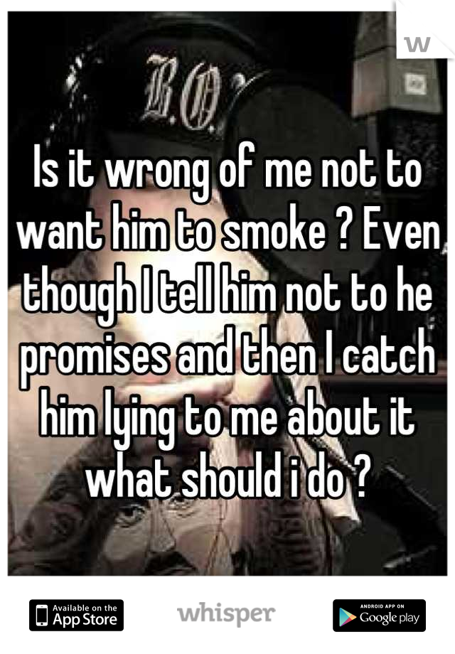 Is it wrong of me not to want him to smoke ? Even though I tell him not to he promises and then I catch him lying to me about it what should i do ?