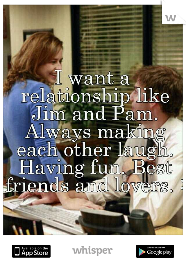 I want a relationship like Jim and Pam. Always making each other laugh. Having fun. Best friends and lovers. :)