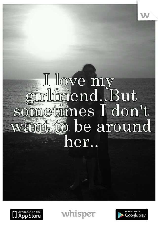 I love my girlfriend..But sometimes I don't want to be around her..