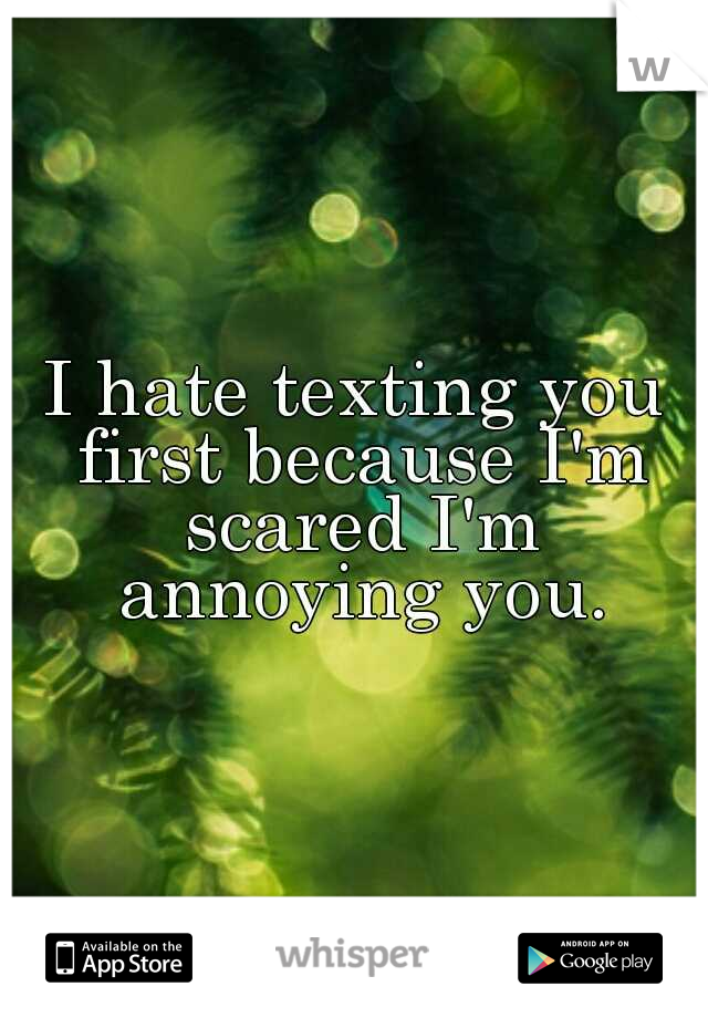 I hate texting you first because I'm scared I'm annoying you.
