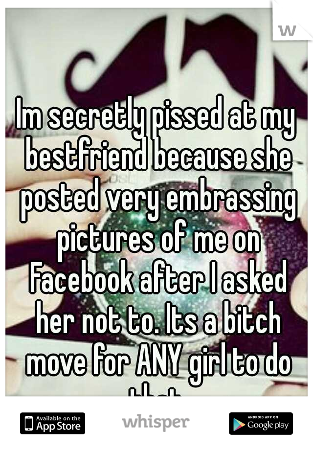 Im secretly pissed at my bestfriend because she posted very embrassing pictures of me on Facebook after I asked her not to. Its a bitch move for ANY girl to do that.