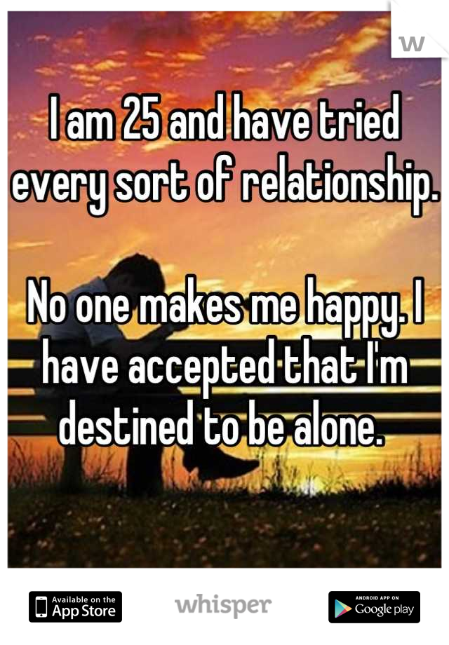I am 25 and have tried every sort of relationship.

No one makes me happy. I have accepted that I'm destined to be alone. 