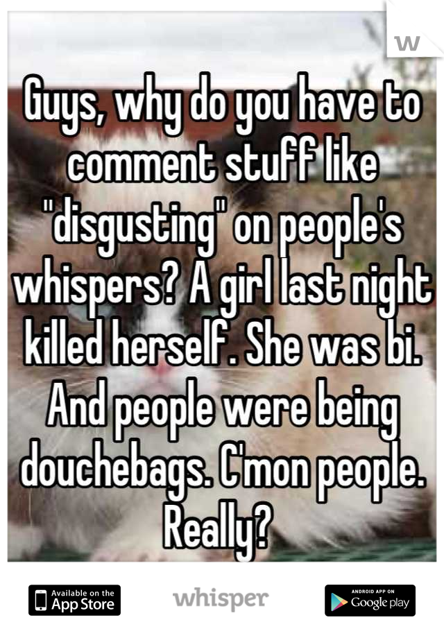Guys, why do you have to comment stuff like "disgusting" on people's whispers? A girl last night killed herself. She was bi. And people were being douchebags. C'mon people. Really? 