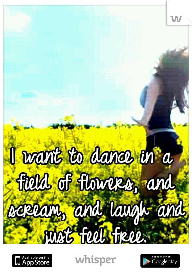 I want to dance in a field of flowers, and scream, and laugh and just feel free.