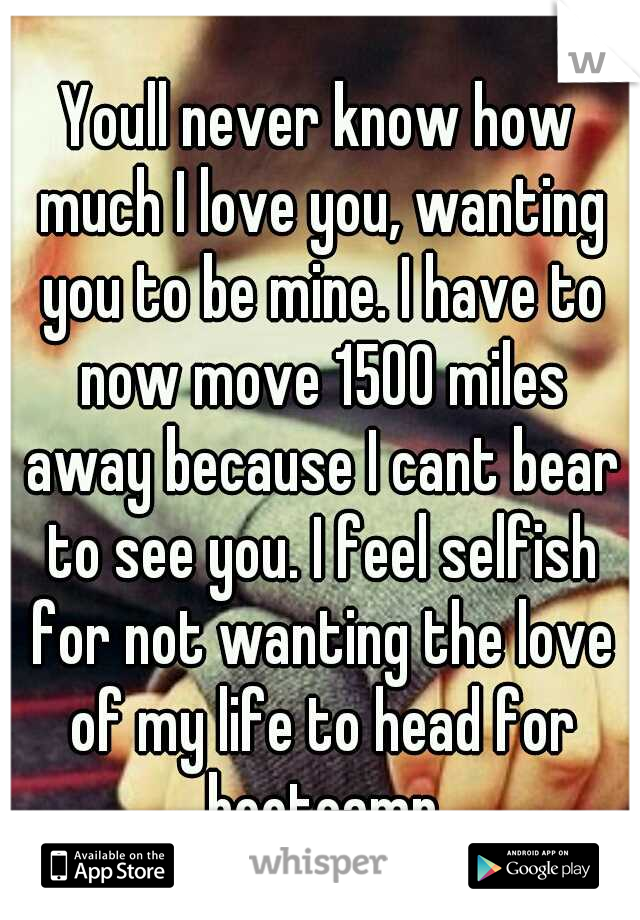 Youll never know how much I love you, wanting you to be mine. I have to now move 1500 miles away because I cant bear to see you. I feel selfish for not wanting the love of my life to head for bootcamp