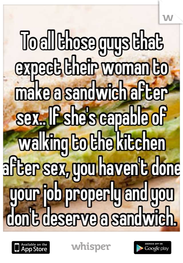 To all those guys that expect their woman to make a sandwich after sex.. If she's capable of walking to the kitchen after sex, you haven't done your job properly and you don't deserve a sandwich.