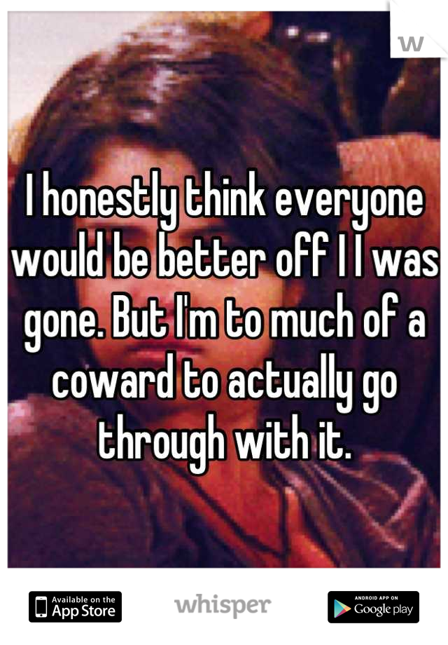 I honestly think everyone would be better off I I was gone. But I'm to much of a coward to actually go through with it.