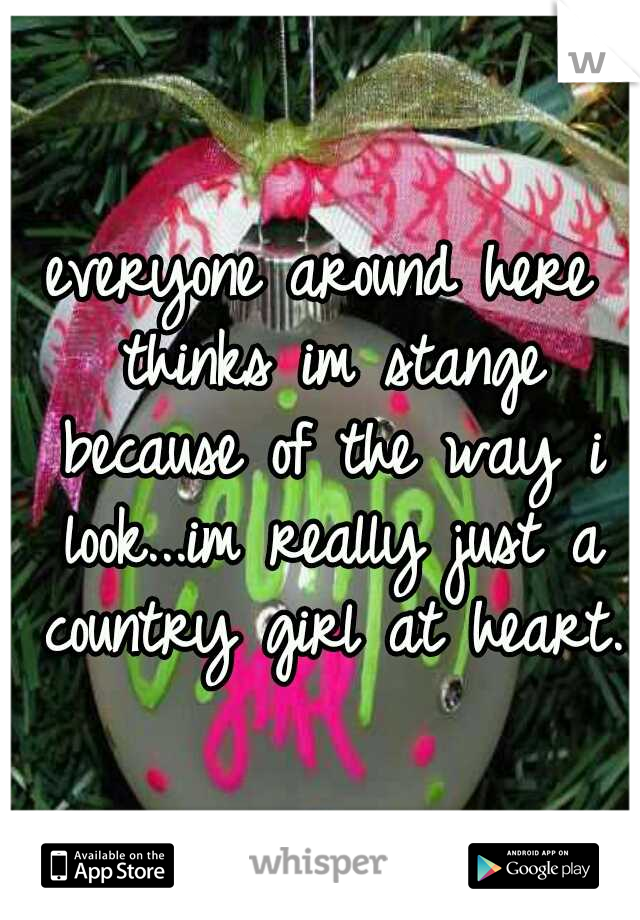 everyone around here thinks im stange because of the way i look...im really just a country girl at heart.