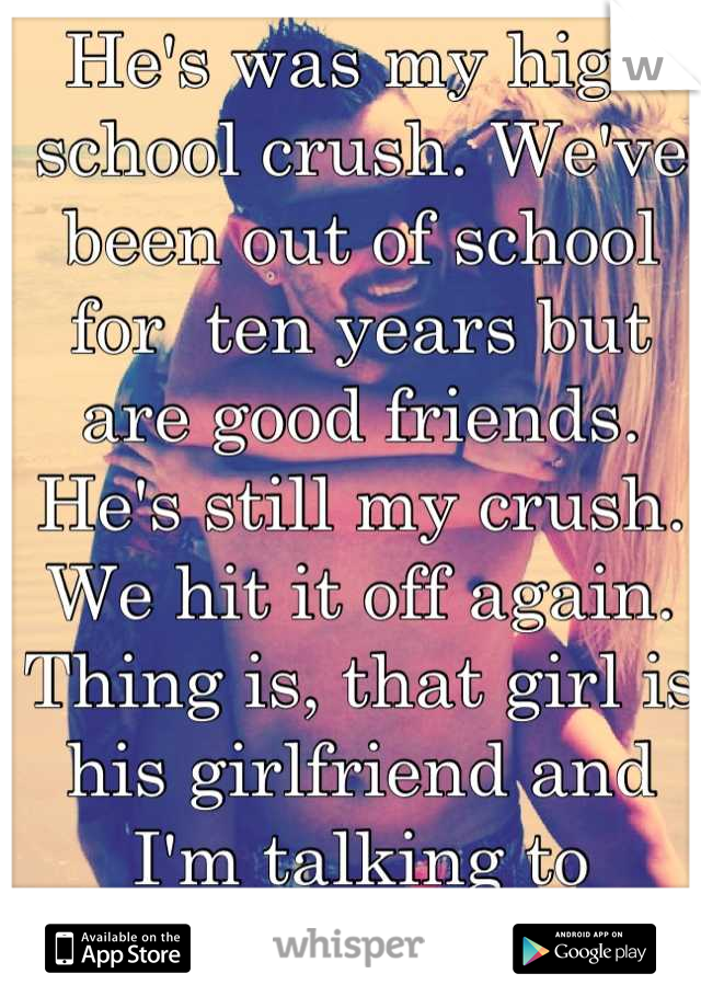 He's was my high school crush. We've been out of school for  ten years but are good friends. He's still my crush. We hit it off again. Thing is, that girl is his girlfriend and I'm talking to someone. 