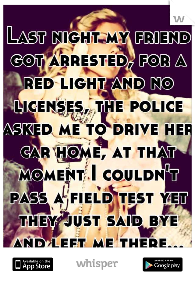 Last night my friend got arrested, for a red light and no licenses, the police asked me to drive her car home, at that moment I couldn't pass a field test yet they just said bye and left me there...