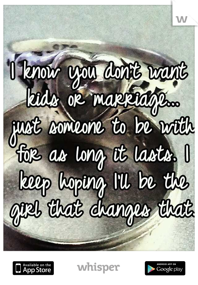 I know you don't want kids or marriage... just someone to be with for as long it lasts. I keep hoping I'll be the girl that changes that.