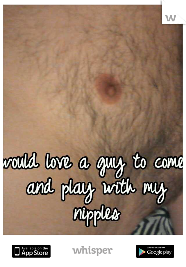 would love a guy to come and play with my nipples