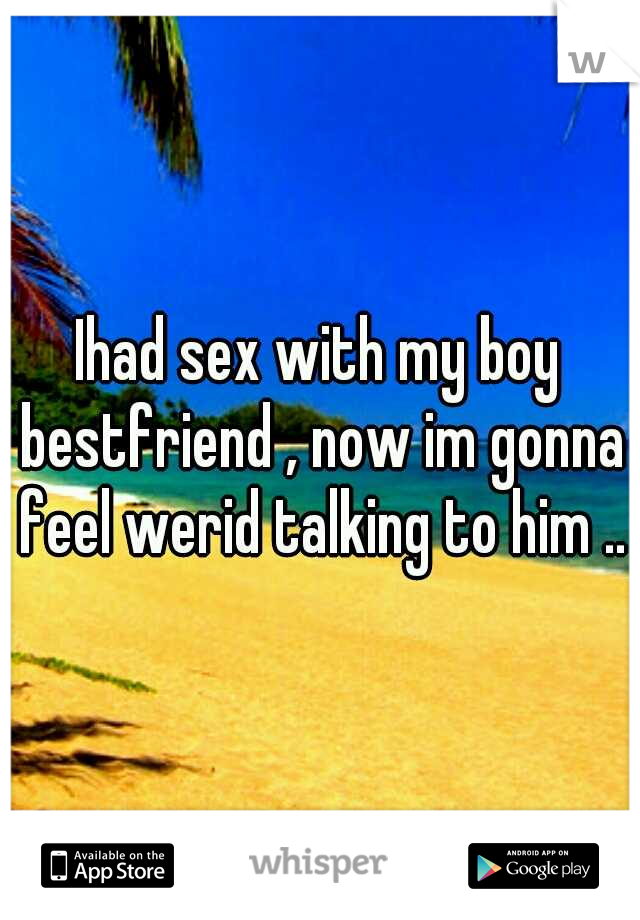 Ihad sex with my boy bestfriend , now im gonna feel werid talking to him .. 