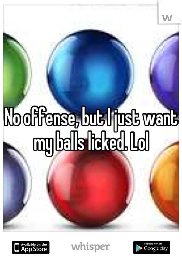 No offense, but I just want my balls licked. Lol