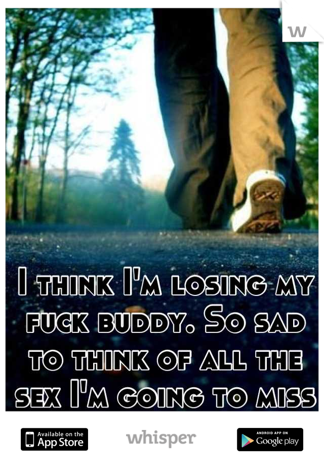 I think I'm losing my fuck buddy. So sad to think of all the sex I'm going to miss
