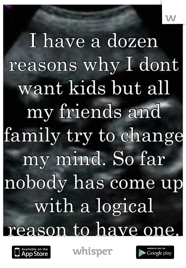 I have a dozen reasons why I dont want kids but all my friends and family try to change my mind. So far nobody has come up with a logical reason to have one.