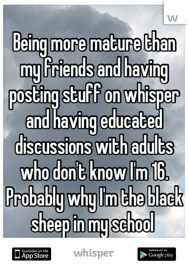Being more mature than my friends and having posting stuff on whisper and having educated discussions with adults who don't know I'm 16. Probably why I'm the black sheep in my school 