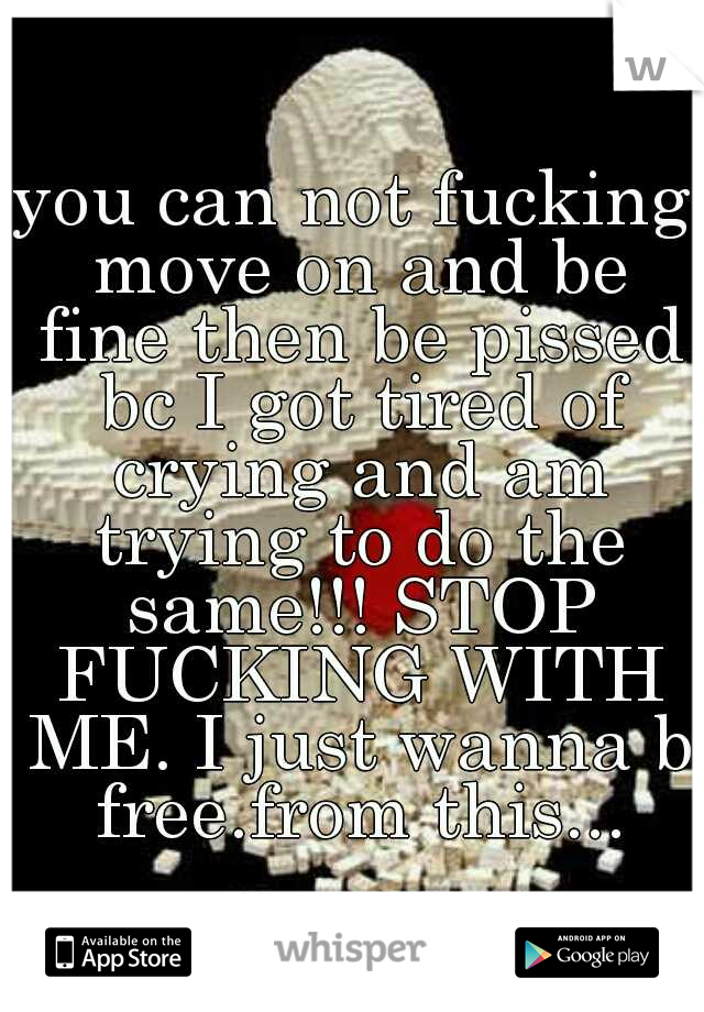 you can not fucking move on and be fine then be pissed bc I got tired of crying and am trying to do the same!!! STOP FUCKING WITH ME. I just wanna b free.from this...