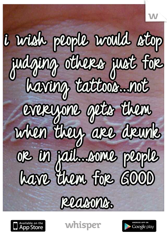 i wish people would stop judging others just for having tattoos...not everyone gets them when they are drunk or in jail...some people have them for GOOD reasons.
