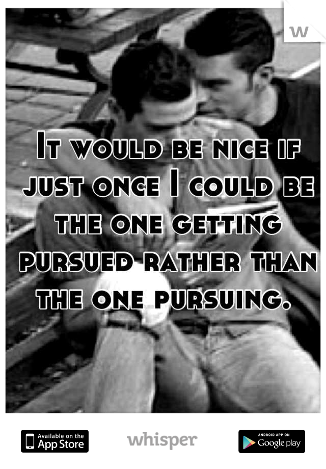 It would be nice if just once I could be the one getting pursued rather than the one pursuing. 