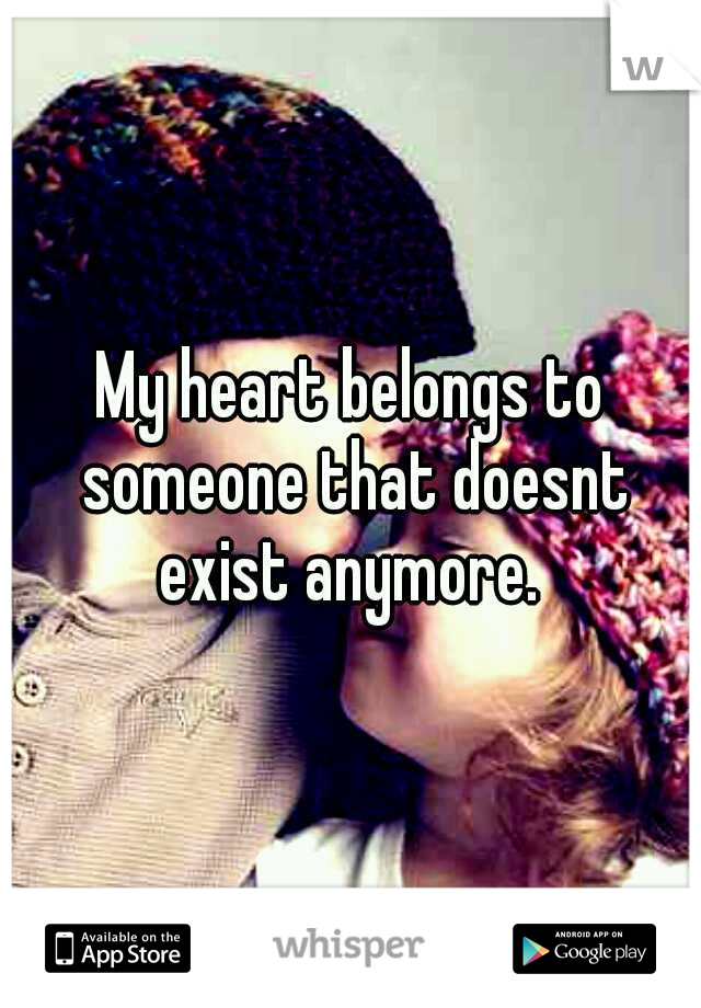My heart belongs to someone that doesnt exist anymore. 
