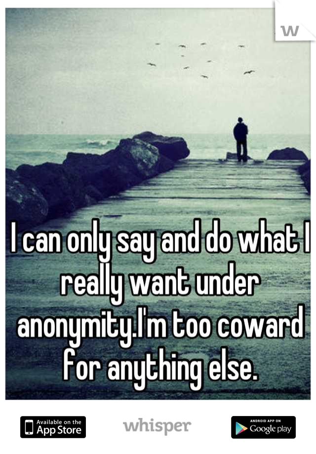 I can only say and do what I really want under anonymity.I'm too coward for anything else.