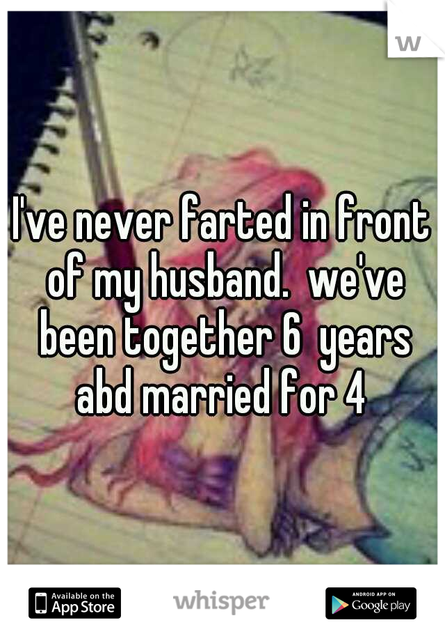 I've never farted in front of my husband.  we've been together 6  years abd married for 4 