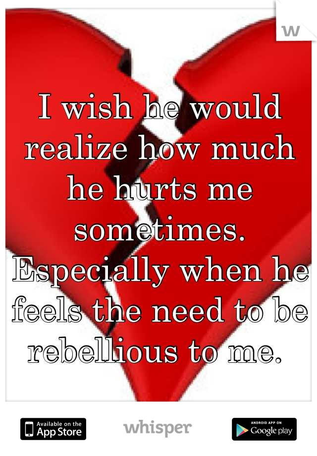 I wish he would realize how much he hurts me sometimes. Especially when he feels the need to be rebellious to me. 