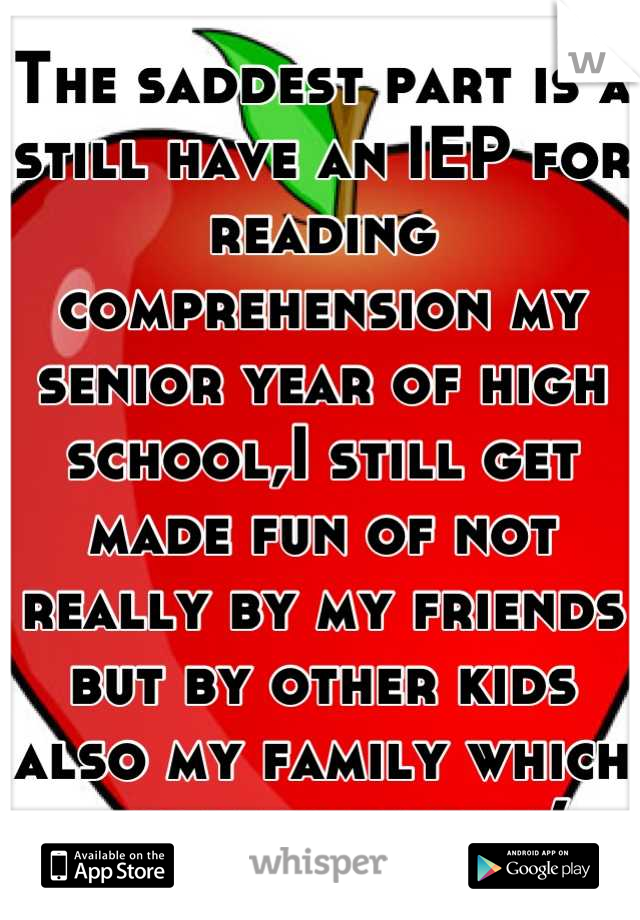 The saddest part is a still have an IEP for reading comprehension my senior year of high school,I still get made fun of not really by my friends but by other kids also my family which hurts the most :(