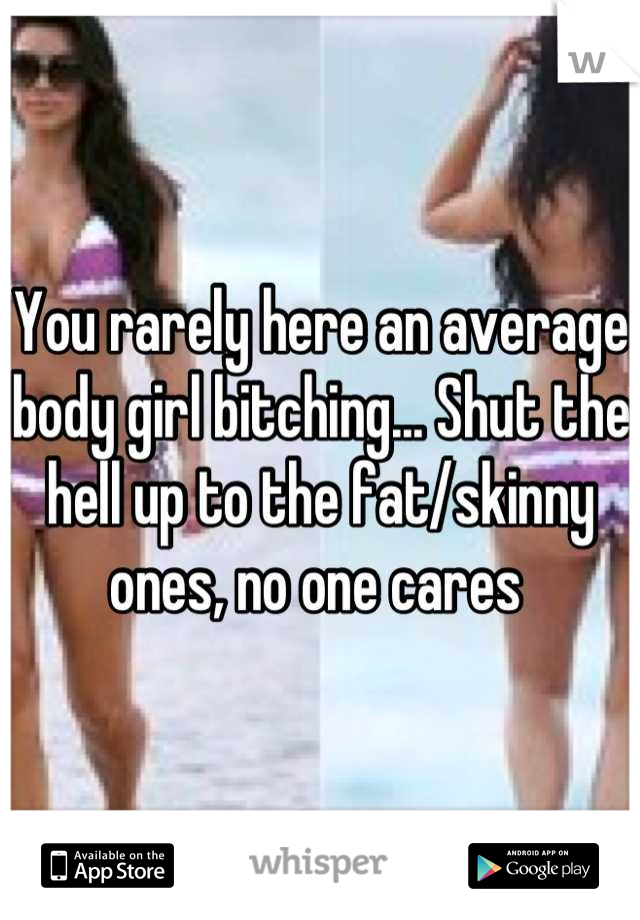 You rarely here an average body girl bitching... Shut the hell up to the fat/skinny ones, no one cares 