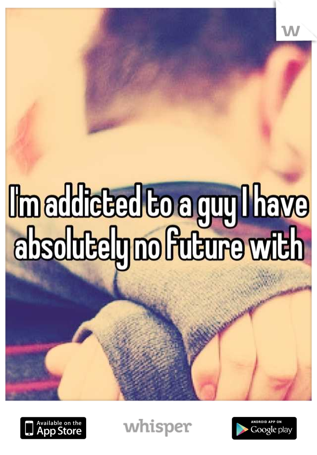 I'm addicted to a guy I have absolutely no future with