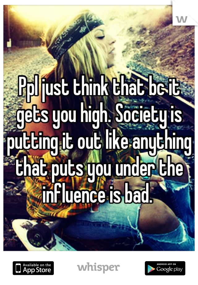 Ppl just think that bc it gets you high. Society is putting it out like anything that puts you under the influence is bad. 