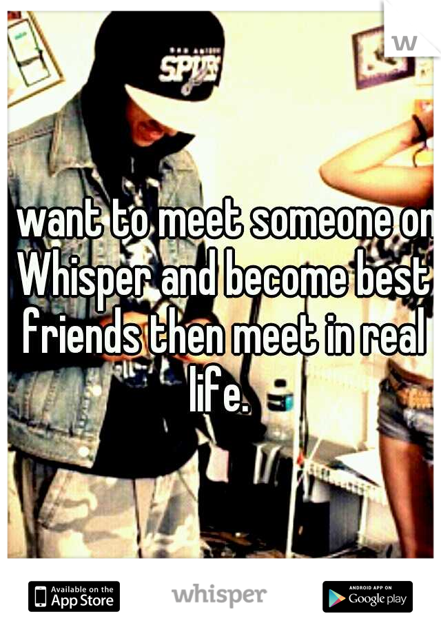 I want to meet someone on Whisper and become best friends then meet in real life. 