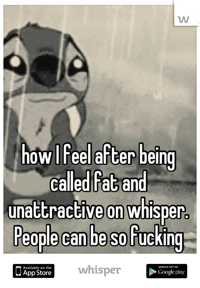 how I feel after being called fat and unattractive on whisper. People can be so fucking mean.