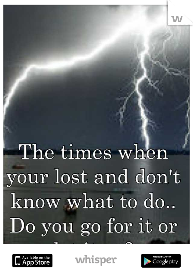 The times when your lost and don't know what to do.. Do you go for it or let it go?