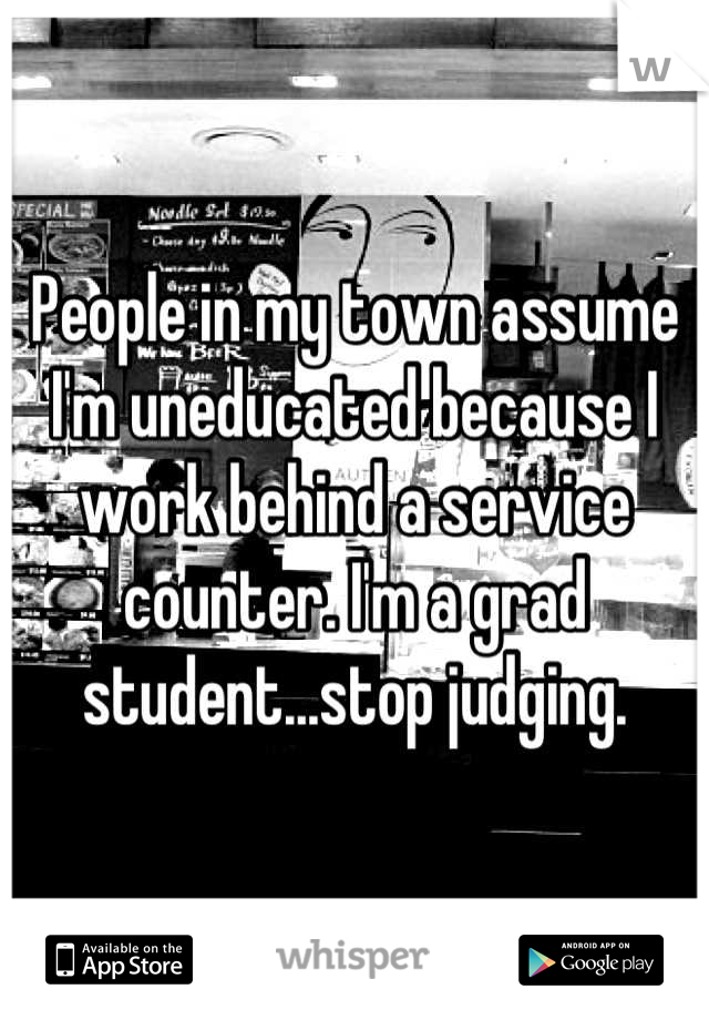 People in my town assume I'm uneducated because I work behind a service counter. I'm a grad student...stop judging.