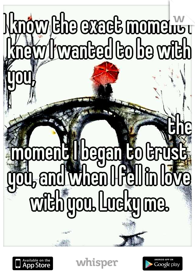 I know the exact moment I knew I wanted to be with you,



















































the moment I began to trust you, and when I fell in love with you. Lucky me.