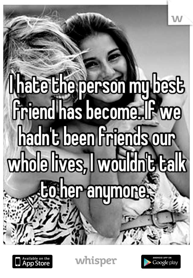 I hate the person my best friend has become. If we hadn't been friends our whole lives, I wouldn't talk to her anymore. 