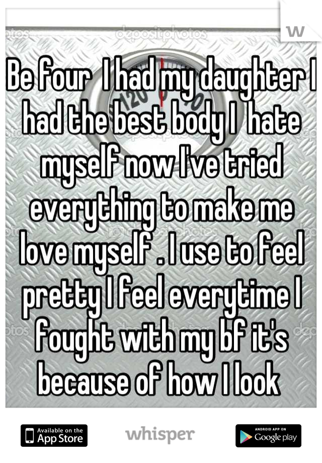 Be four  I had my daughter I had the best body I  hate myself now I've tried everything to make me love myself . I use to feel pretty I feel everytime I fought with my bf it's because of how I look 