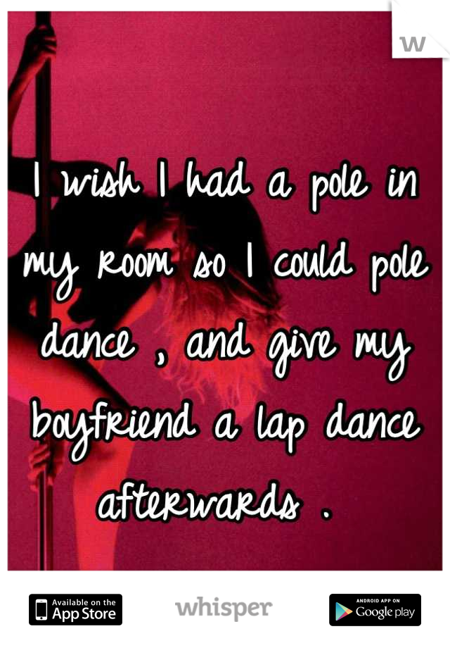 I wish I had a pole in my room so I could pole dance , and give my boyfriend a lap dance afterwards . 