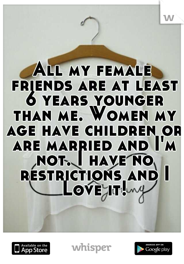 All my female friends are at least 6 years younger than me. Women my age have children or are married and I'm not. I have no restrictions and I Love it!