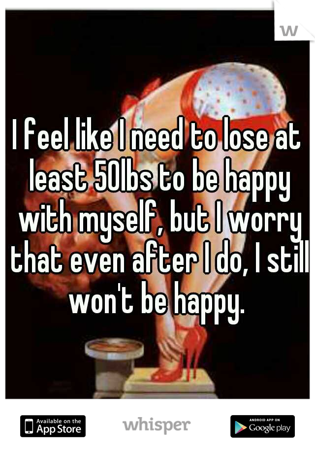 I feel like I need to lose at least 50lbs to be happy with myself, but I worry that even after I do, I still won't be happy. 