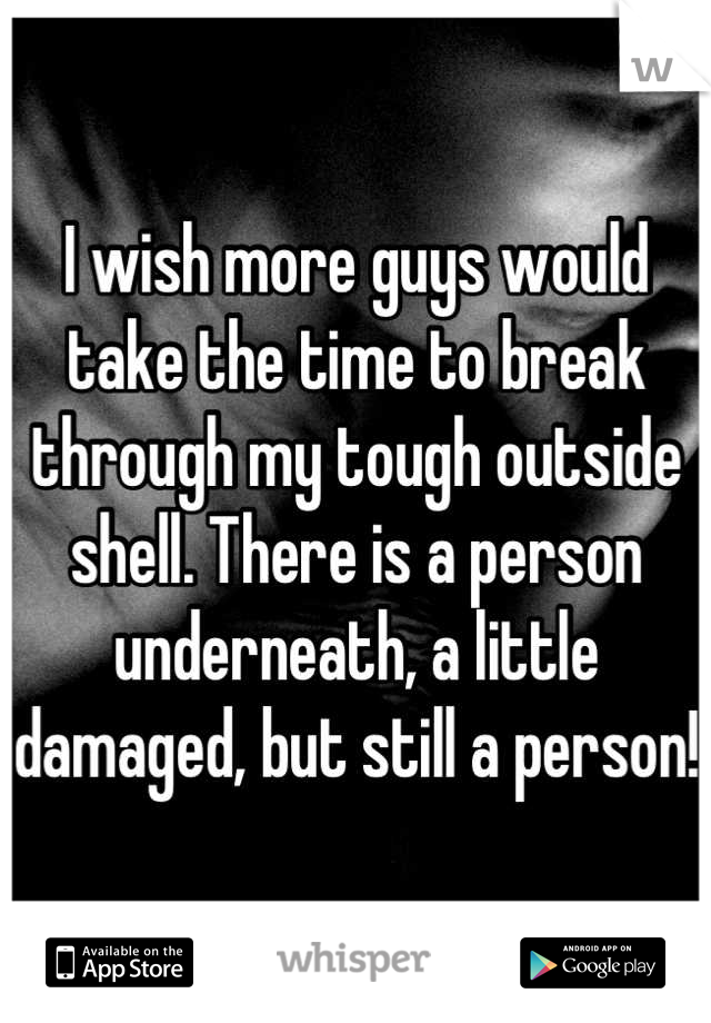 I wish more guys would take the time to break through my tough outside shell. There is a person underneath, a little damaged, but still a person!