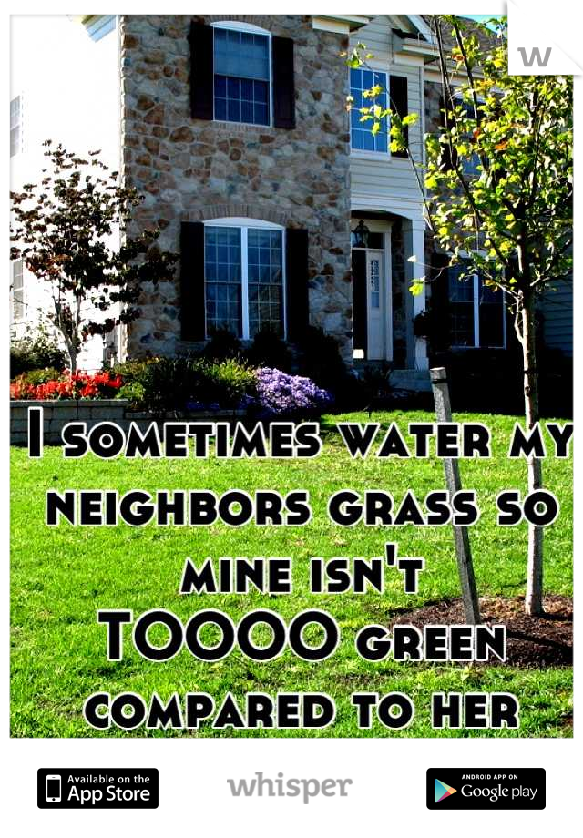 I sometimes water my
neighbors grass so mine isn't
TOOOO green
compared to her 
dead yellow grass.